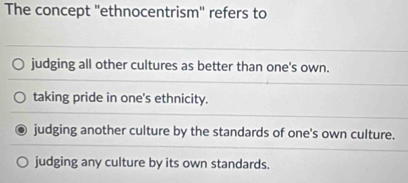 The concept ''ethnocentrism'' refers to
judging all other cultures as better than one's own.
taking pride in one's ethnicity.
judging another culture by the standards of one's own culture.
judging any culture by its own standards.