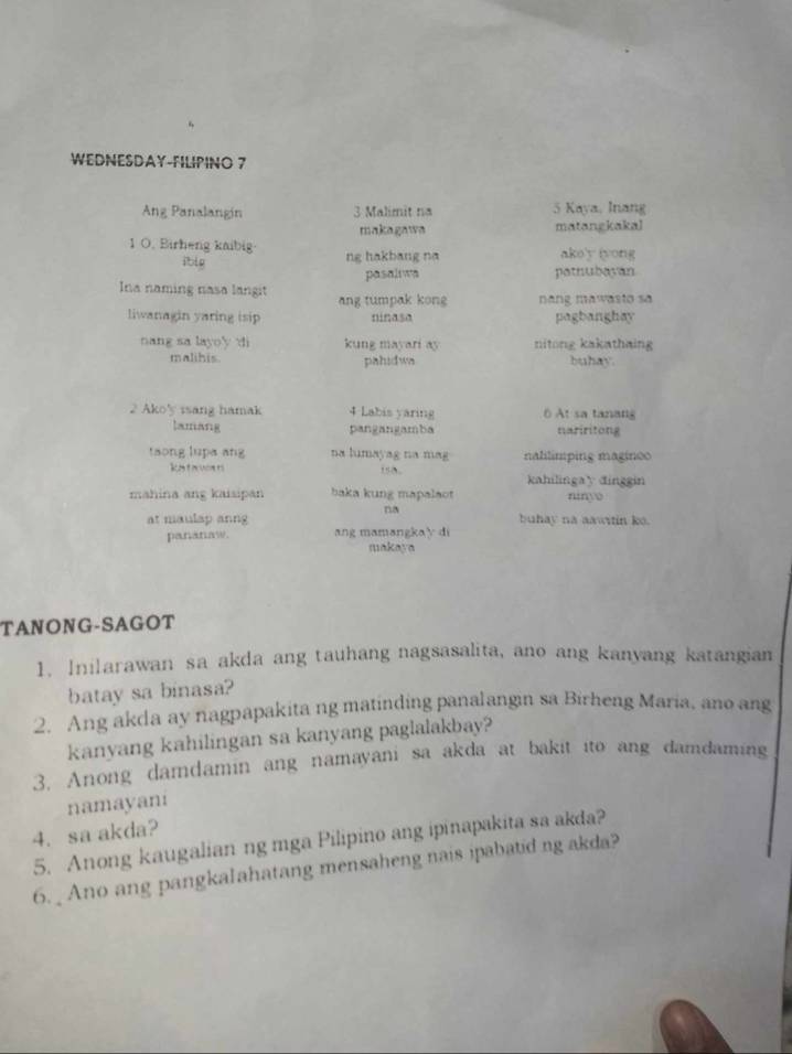 WEDNESDAY-FILIPINO 7 
Ang Panalangin 3 Malimit na 5 Kaya, Inang 
makagawa matangkakal 
1 O. Birheng kaibig· ng hakbang na ako'y (yong 
ibig 
pasaliwa potnubayan 
Ina naming nasa langit ang tumpak kong nang mawasto sa 
liwanagin yaring isip ninasa pagbanghay 
nang sa layoy di kung mayari ay nitong kakathaing 
malihis. pahidwa buhay. 
2 Ako'y isang hamak 4 Labis yaring At sa tanans 
lamang pangangamba nariritong 
taong lupa ang na lumayag na mag nalilímping magino 
katavcans , kahilingay dinggin 
mahina ang kaisipan baka kung mapalaot niny 
na 
at maulap anng buhay na aawitin ko. 
pananaw. ang mamangkay di 
makaya 
TANONG-SAGOT 
1. Inilarawan sa akda ang tauhang nagsasalita, ano ang kanyang katangian 
batay sa binasa? 
2. Ang akda ay nagpapakita ng matinding panalangin sa Birheng Maria, ano ang 
kanyang kahilingan sa kanyang paglalakbay? 
3. Anong damdamin ang namayani sa akda at bakit ito ang damdaming 
namayani 
4. sa akda? 
5. Anong kaugalian ng mga Pilipino ang ipinapakita sa akda? 
6. _ Ano ang pangkalahatang mensaheng nais ipabatid ng akda?