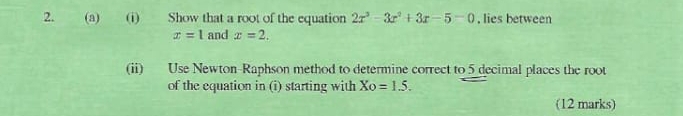 Show that a root of the equation 2x^3-3x^2+3x-5=0. lies between
x=1 and x=2. 
(ii) Use Newton-Raphson method to determine correct to 5 decimal places the root 
of the equation in (i) starting with Xo=1.5. 
(12 marks)