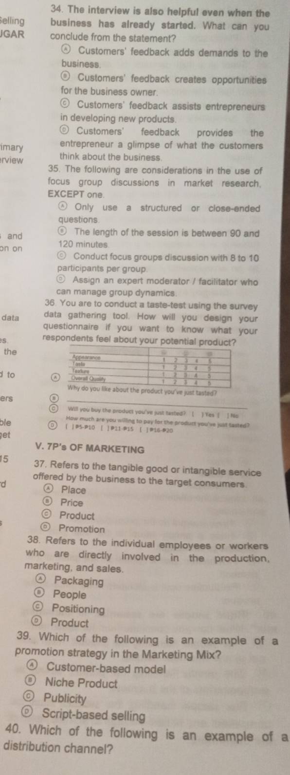 The interview is also helpful even when the
Selling business has already started. What can you
JGAR conclude from the statement?
④ Customers' feedback adds demands to the
business.
@ Customers' feedback creates opportunities
for the business owner.
© Customers' feedback assists entrepreneurs
in developing new products.
© Customers' feedback provides the
imary entrepreneur a glimpse of what the customers
rview think about the business.
35. The following are considerations in the use of
focus group discussions in market research.
EXCEPT one.
Only use a structured or close-ended
questions
and
⑥ The length of the session is between 90 and
on on 120 minutes
Conduct focus groups discussion with 8 to 10
participants per group
0) Assign an expert moderator / facilitator who
can manage group dynamics.
36. You are to conduct a taste-test using the survey
data data gathering tool. How will you design your
questionnaire if you want to know what your
s. respondents feel about your potential product?
the 
d to 
oduct you've just tasted?
ers
_
⑨ Will you buy the product you've just tasted? ( ) Yes [ ] No
How much are you willing to pay for the product you've just tasted?
ble o ( | P5-P10 [ ] P11-P15 ( | P16-P20
get
V. 7P's OF MARKETING
15 37. Refers to the tangible good or intangible service
offered by the business to the target consumers.
d Place
⑧ Price
© Product
◎ Promotion
38. Refers to the individual employees or workers
who are directly involved in the production.
marketing, and sales.
Packaging
ⓝ People
© Positioning
Product
39. Which of the following is an example of a
promotion strategy in the Marketing Mix?
④ Customer-based model
® Niche Product
© Publicity
ⓞ Script-based selling
40. Which of the following is an example of a
distribution channel?