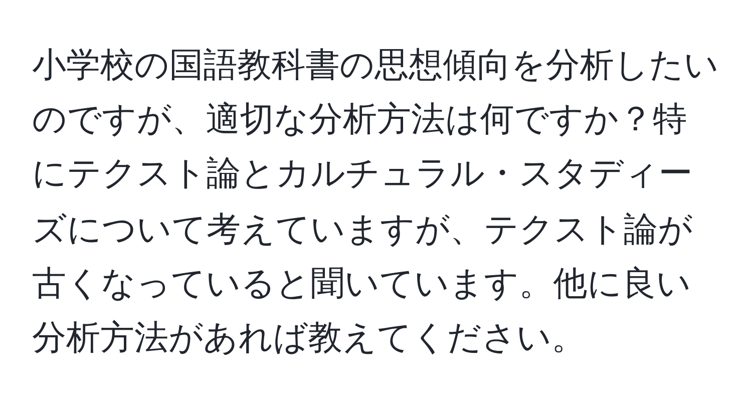 小学校の国語教科書の思想傾向を分析したいのですが、適切な分析方法は何ですか？特にテクスト論とカルチュラル・スタディーズについて考えていますが、テクスト論が古くなっていると聞いています。他に良い分析方法があれば教えてください。