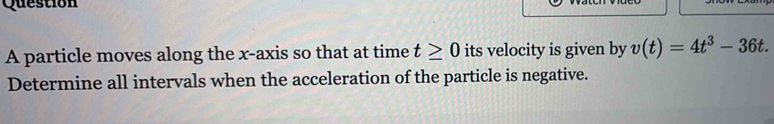 particle moves along the x-axis so that at time t≥ 0 its velocity is given by v(t)=4t^3-36t. 
Determine all intervals when the acceleration of the particle is negative.