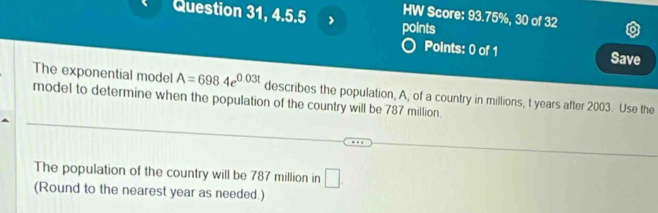 Question 31, 4.5.5 
HW Score: 93.75%, 30 of 32 
points 
Points: 0 of 1 Save 
The exponential model A=698.4e^(0.03t) describes the population, A, of a country in millions, t years after 2003. Use the 
model to determine when the population of the country will be 787 million. 
The population of the country will be 787 million in □. 
(Round to the nearest year as needed.)