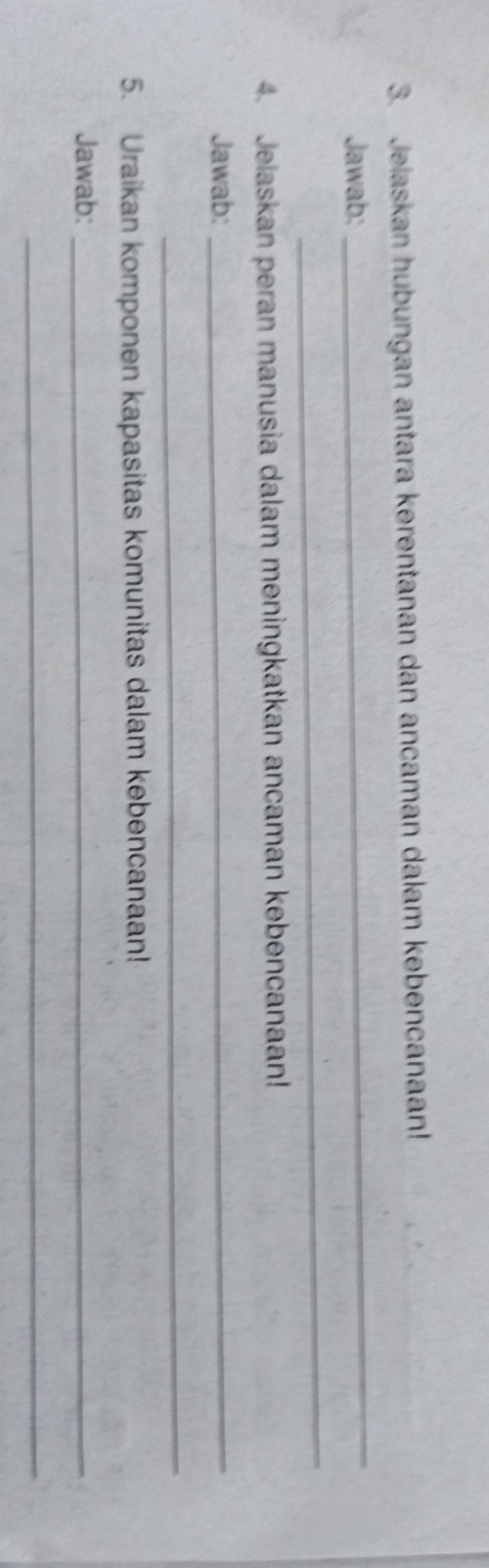 Jelaskan hubungan antara kerentanan dan ancaman dalam kebencanaan! 
Jawab: 
_ 
_ 
4. Jelaskan peran manusia dalam meningkatkan ancaman kebencanaan! 
Jawab:_ 
_ 
5. Uraikan komponen kapasitas komunitas dalam kebencanaan! 
Jawab:_ 
_
