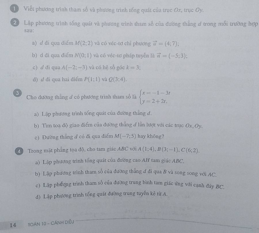 DViết phương trình tham số và phương trình tổng quát của trục Ox, trục Oy.
20 Lập phương trình tổng quát và phương trình tham số của đường thẳng 4 trong mỗi trường hợp
sau:
a) d đi qua điểm M(2;2) và có véc-tơ chỉ phương vector u=(4;7);
b) d đi qua điểm N(0;1) và có véc-tơ pháp tuyến là vector n=(-5;3);
c) d đi qua A(-2;-3) và có hệ số góc k=3;
d) d đi qua hai điểm P(1;1) và Q(3;4). 
3
Cho đường thẳng đ có phương trình tham số là beginarrayl x=-1-3t y=2+2t.endarray.
a) Lập phương trình tổng quát của đường thẳng d.
b) Tìm toạ độ giao điểm của đường thẳng đ lần lượt với các trục Ox, Oy.
c) Đường thắng d có đi qua điểm M(-7;5) hay không?
4 Trong mặt phẳng tọa độ, cho tam giác ABC với A(1;4), B(3;-1), C(6;2). 
a) Lập phương trình tổng quát của đường cao AH tam giác ABC.
b) Lập phương trình tham số của đường thẳng đ đi qua B và song song với AC.
c) Lập phương trình tham số của đường trung bình tam giác ứng với cạnh đáy BC.
d) Lập phương trình tổng quát đường trung tuyến kẻ từ A.
14 TOÁN 10 - CÁNH DIềU