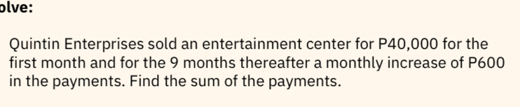 olve: 
Quintin Enterprises sold an entertainment center for P40,000 for the 
first month and for the 9 months thereafter a monthly increase of P600
in the payments. Find the sum of the payments.