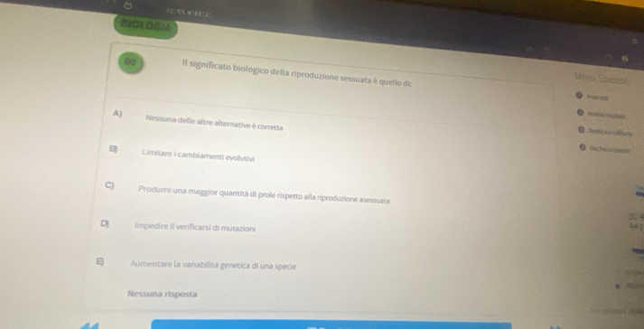 cc -t a=as=i"
B8D1.OGIA
60 Il significato biologico della riproduzione sessuata è quello di:
Menú Saidenu
Pon 19
Pealoa mlan
A) Nessuna delle altre alternative é corretta
O . teplicé o ticea na
。 acrnce
B Limitare i cambiamenti evolutivi
C) Produrre una maggior quantità di prole rispetto alla riproduzione asessuata 304
DJ Impedire il verificarsi di mutazioni
Aumentare la variabilitá genetica di una specie
Nessuna risposta