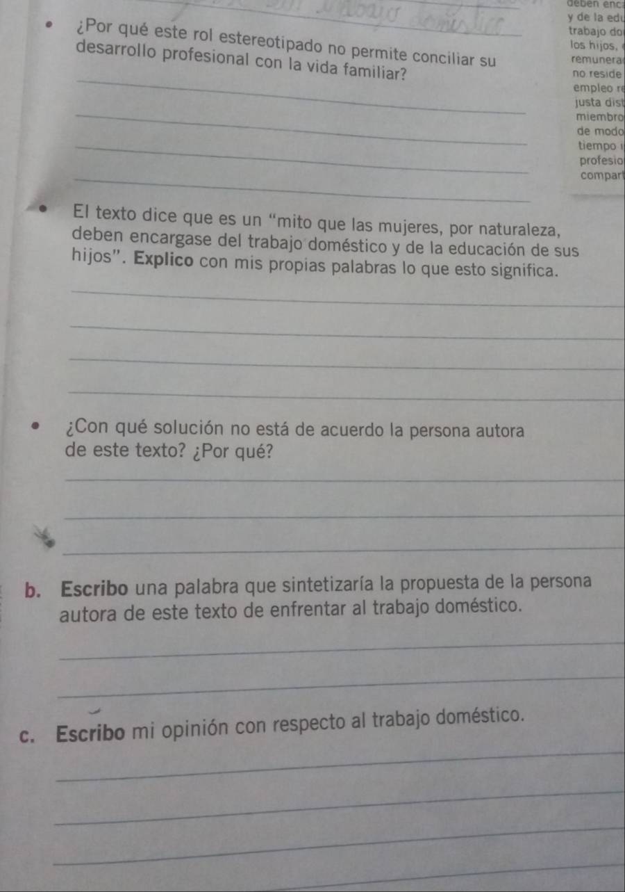 geben enc 
y de la edu 
trabajo do 
¿Por qué este rol estereotipado no permite conciliar su_ 
los hijos. 
desarrollo profesional con la vida familiar? 
remunera 
_no reside 
empleo r 
_ 
justa dist 
miembro 
de modo 
_ 
tiempo 
profesio 
_ 
compart 
El texto dice que es un “mito que las mujeres, por naturaleza, 
deben encargase del trabajo doméstico y de la educación de sus 
hijos”. Explico con mis propias palabras lo que esto significa. 
_ 
_ 
_ 
_ 
¿Con qué solución no está de acuerdo la persona autora 
de este texto? ¿Por qué? 
_ 
_ 
_ 
b. Escribo una palabra que sintetizaría la propuesta de la persona 
autora de este texto de enfrentar al trabajo doméstico. 
_ 
_ 
_ 
c. Escribo mi opinión con respecto al trabajo doméstico. 
_ 
_ 
_