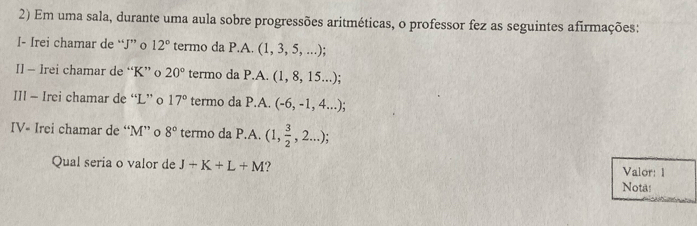 Em uma sala, durante uma aula sobre progressões aritméticas, o professor fez as seguintes afirmações: 
I- Irei chamar de “ J ” o 12° termo da P.A. (1, 3, 5, ...); 
I] - lrei chamar de “ K ” o 20° termo da P.A. (1, 8, 15...); 
III - Irei chamar de “ L ” o 17° termo da P.A. (-6,-1,4...); 
IV- Irei chamar de “ M ” o 8° termo da P.A. (1, 3/2 ,2...); 
Qual seria o valor de J+K+L+M Valor: 1 
Nota