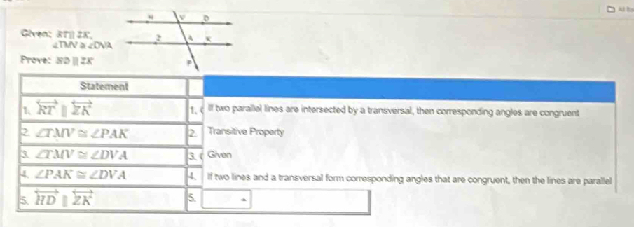 Al to 
Given: RT 2x
2TMV à ∠ DVA
Prove: XDparallel ZK
Statement 
1 overleftrightarrow RTparallel overleftrightarrow ZK 1.c lf two parallel lines are intersected by a transversal, then corresponding angles are congruent 
2 ∠ TMV≌ ∠ PAK 2. Transitive Property 
3 ∠ TMV≌ ∠ DVA 3. Given 
4 ∠ PAK≌ ∠ DVA 4. If two lines and a transversal form corresponding angles that are congruent, then the lines are parallel 
5. overleftrightarrow HDparallel overleftrightarrow ZK
5.