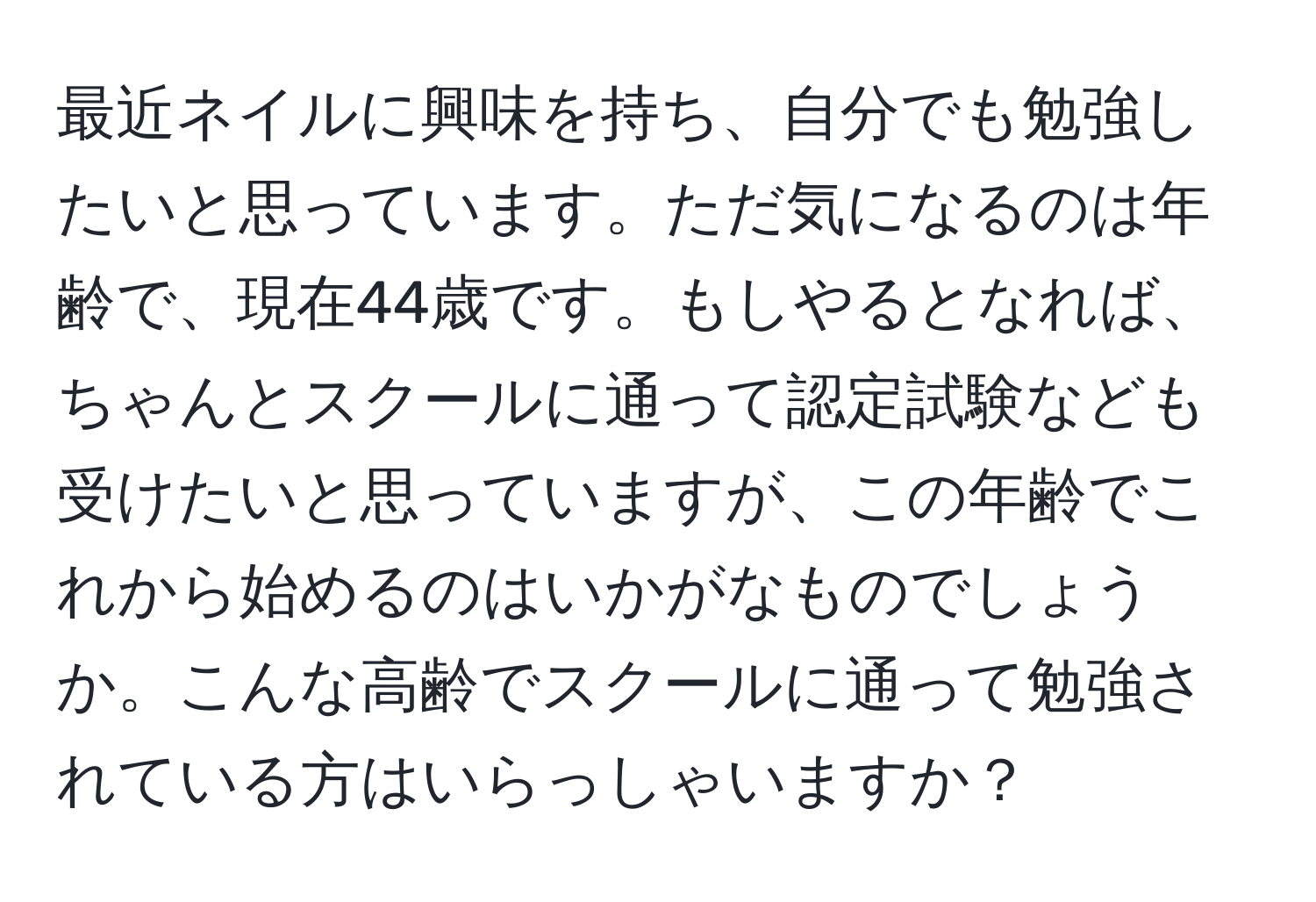 最近ネイルに興味を持ち、自分でも勉強したいと思っています。ただ気になるのは年齢で、現在44歳です。もしやるとなれば、ちゃんとスクールに通って認定試験なども受けたいと思っていますが、この年齢でこれから始めるのはいかがなものでしょうか。こんな高齢でスクールに通って勉強されている方はいらっしゃいますか？