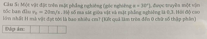 Một vật đặt trên mặt phẳng nghiêng (góc nghiêng alpha =30°) , được truyền một vận 
tốc ban đầu v_0=20m/s. Hệ số ma sát giữa vật và mặt phẳng nghiêng là 0, 3. Hỏi độ cao 
lớn nhất H mà vật đạt tới là bao nhiêu cm? (Kết quả làm tròn đến 0 chữ số thập phân)