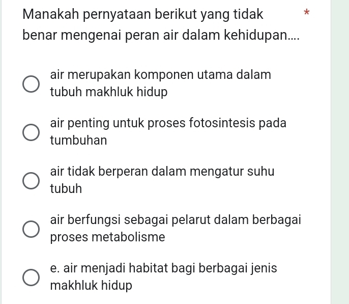 Manakah pernyataan berikut yang tidak *
benar mengenai peran air dalam kehidupan....
air merupakan komponen utama dalam
tubuh makhluk hidup
air penting untuk proses fotosintesis pada
tumbuhan
air tidak berperan dalam mengatur suhu
tubuh
air berfungsi sebagai pelarut dalam berbagai
proses metabolisme
e. air menjadi habitat bagi berbagai jenis
makhluk hidup