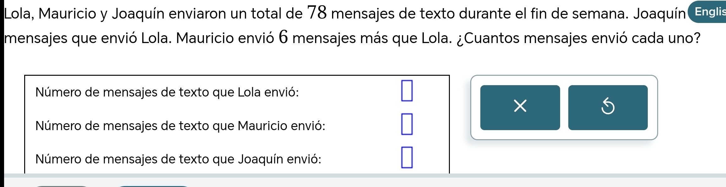 Lola, Mauricio y Joaquín enviaron un total de 78 mensajes de texto durante el fin de semana. Joaquín Englis 
mensajes que envió Lola. Mauricio envió 6 mensajes más que Lola. ¿Cuantos mensajes envió cada uno? 
Número de mensajes de texto que Lola envió: 
Número de mensajes de texto que Mauricio envió: 
Número de mensajes de texto que Joaquín envió: