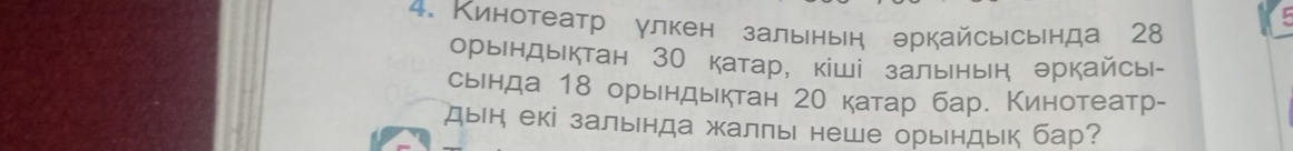 Кинотеатр улкен зальнын аркайсысьнда 28
орындыктан 30 катар, кіші зальнын эркайсы|- 
сьенда 18 орьндыктан 20 катар бар. Кинотеатр- 
дын екі зальнда жалπь неше орьндьк бар?