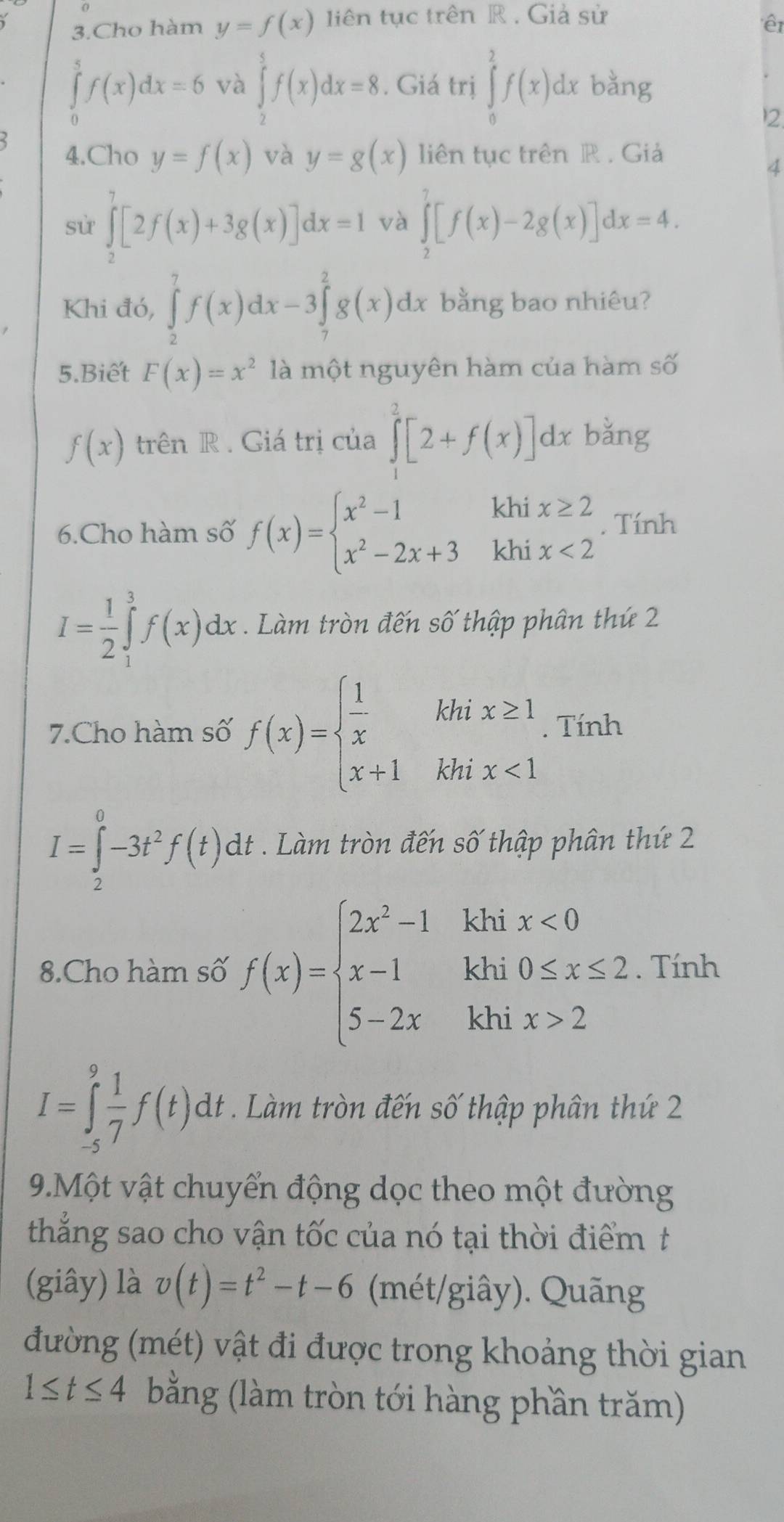 Cho hàm y=f(x) liên tục trên R . Giả sử
êt
∈tlimits _0^(5f(x)dx=6 và ∈tlimits _2^5f(x)dx=8. Giá trị ∈tlimits _0^2f(x)dx bàng
2.
4.Cho y=f(x) và y=g(x) liên tục trên R . Giả
4
sử ∈tlimits _2^7[2f(x)+3g(x)]dx=1 và ∈tlimits _2^7[f(x)-2g(x)]dx=4.
Khi đó, ∈tlimits _2^7f(x)dx-3∈tlimits _7^2g(x)dx bằng bao nhiêu?
5.Biết F(x)=x^2) là một nguyên hàm của hàm số
f(x) trên R . Giá trị của ∈tlimits _1^(2[2+f(x)]dx bǎng
6.Cho hàm số f(x)=beginarray)l x^2-1 x^2-2x+3endarray. khi x≥ 2. Tính
khi x<2</tex>
I= 1/2 ∈tlimits _1^(3f(x)dx. Làm tròn đến số thập phân thứ 2
7.Cho hàm số f(x)=beginarray)l  1/x khix≥ 1 x+1khix<1endarray.. Tính
I=∈tlimits _2^(0-3t^2)f(t)dt. Làm tròn đến số thập phân thứ 2
8.Cho hàm số f(x)=beginarrayl 2x^2-1 x-1 5-2xendarray. beginarrayr khix<0 khi0≤ x≤ 2 khix>2endarray. Tính
I=∈tlimits _(-5)^9 1/7 f(t)dt Làm tròn đến số thập phân thứ 2
9.Một vật chuyển động dọc theo một đường
thẳắng sao cho vận tốc của nó tại thời điểm t
(giây) là v(t)=t^2-t-6 (mét/giây). Quãng
đường (mét) vật đi được trong khoảng thời gian
1≤ t≤ 4 bằng (làm tròn tới hàng phần trăm)