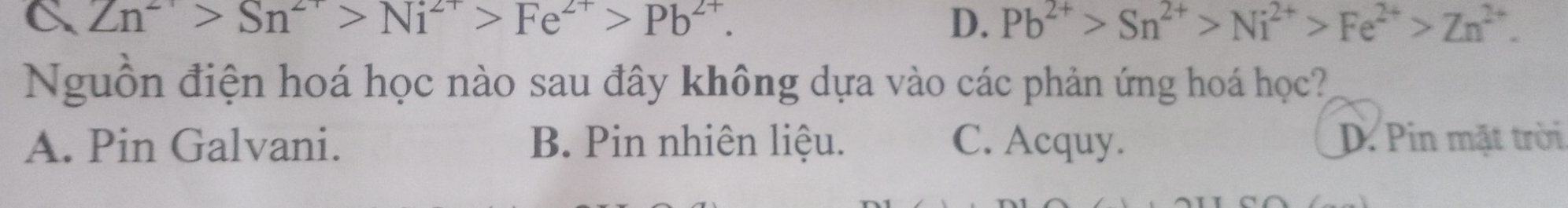 C Zn^(2+)>Sn^(2+)>Ni^(2+)>Fe^(2+)>Pb^(2+).
D. Pb^(2+)>Sn^(2+)>Ni^(2+)>Fe^(2+)>Zn^(2+). 
Nguồn điện hoá học nào sau đây không dựa vào các phản ứng hoá học?
A. Pin Galvani. B. Pin nhiên liệu. C. Acquy. D. Pin mặt trời