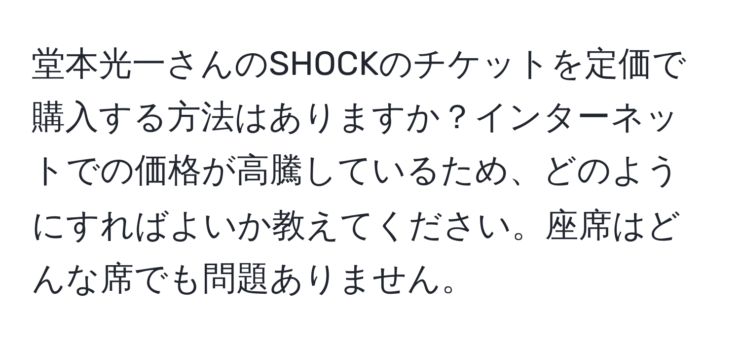 堂本光一さんのSHOCKのチケットを定価で購入する方法はありますか？インターネットでの価格が高騰しているため、どのようにすればよいか教えてください。座席はどんな席でも問題ありません。