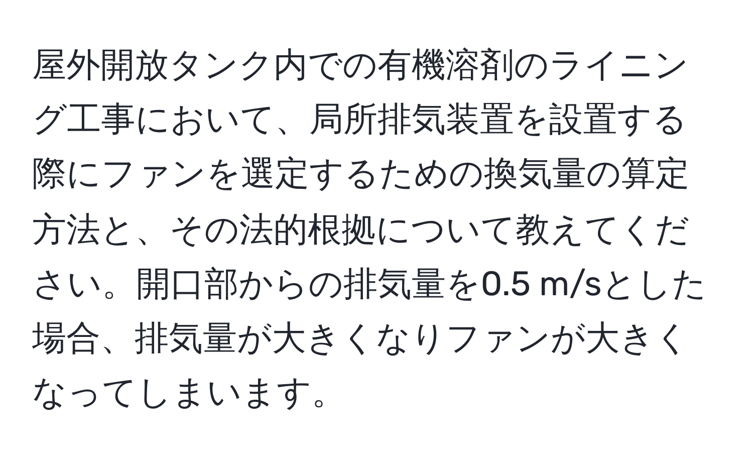 屋外開放タンク内での有機溶剤のライニング工事において、局所排気装置を設置する際にファンを選定するための換気量の算定方法と、その法的根拠について教えてください。開口部からの排気量を0.5 m/sとした場合、排気量が大きくなりファンが大きくなってしまいます。