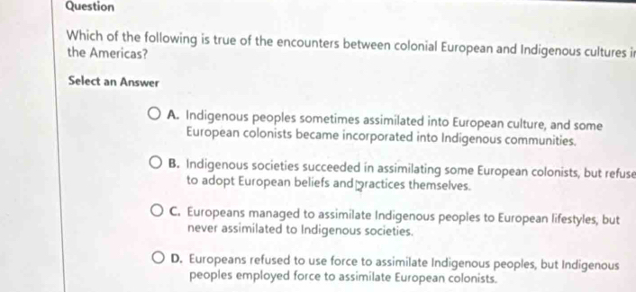 Question
Which of the following is true of the encounters between colonial European and Indigenous cultures i
the Americas?
Select an Answer
A. Indigenous peoples sometimes assimilated into European culture, and some
European colonists became incorporated into Indigenous communities.
B. Indigenous societies succeeded in assimilating some European colonists, but refuse
to adopt European beliefs and practices themselves.
C. Europeans managed to assimilate Indigenous peoples to European lifestyles, but
never assimilated to Indigenous societies.
D. Europeans refused to use force to assimilate Indigenous peoples, but Indigenous
peoples employed force to assimilate European colonists.