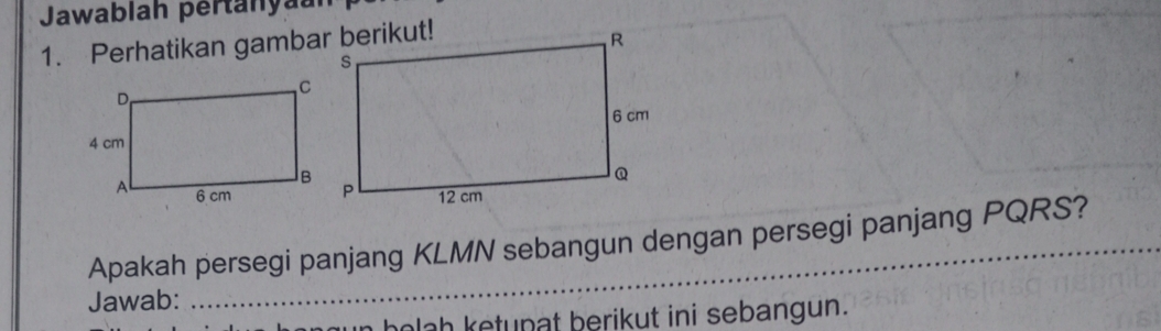 Jawablah pertanyaun 
1. Perhatikan gambar berikut! 
Apakah persegi panjang KLMN sebangun dengan persegi panjang PQRS? 
Jawab: 
hola h ketupat berikut ini sebangun.