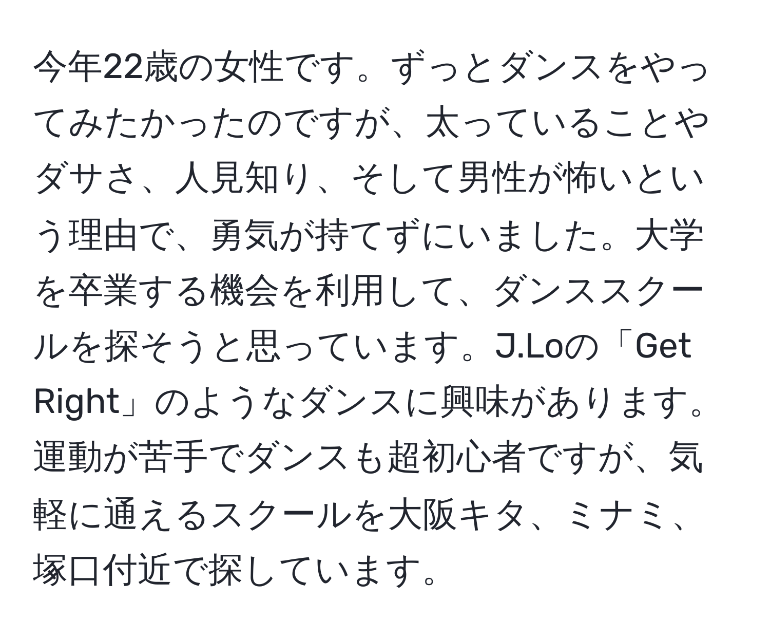 今年22歳の女性です。ずっとダンスをやってみたかったのですが、太っていることやダサさ、人見知り、そして男性が怖いという理由で、勇気が持てずにいました。大学を卒業する機会を利用して、ダンススクールを探そうと思っています。J.Loの「Get Right」のようなダンスに興味があります。運動が苦手でダンスも超初心者ですが、気軽に通えるスクールを大阪キタ、ミナミ、塚口付近で探しています。