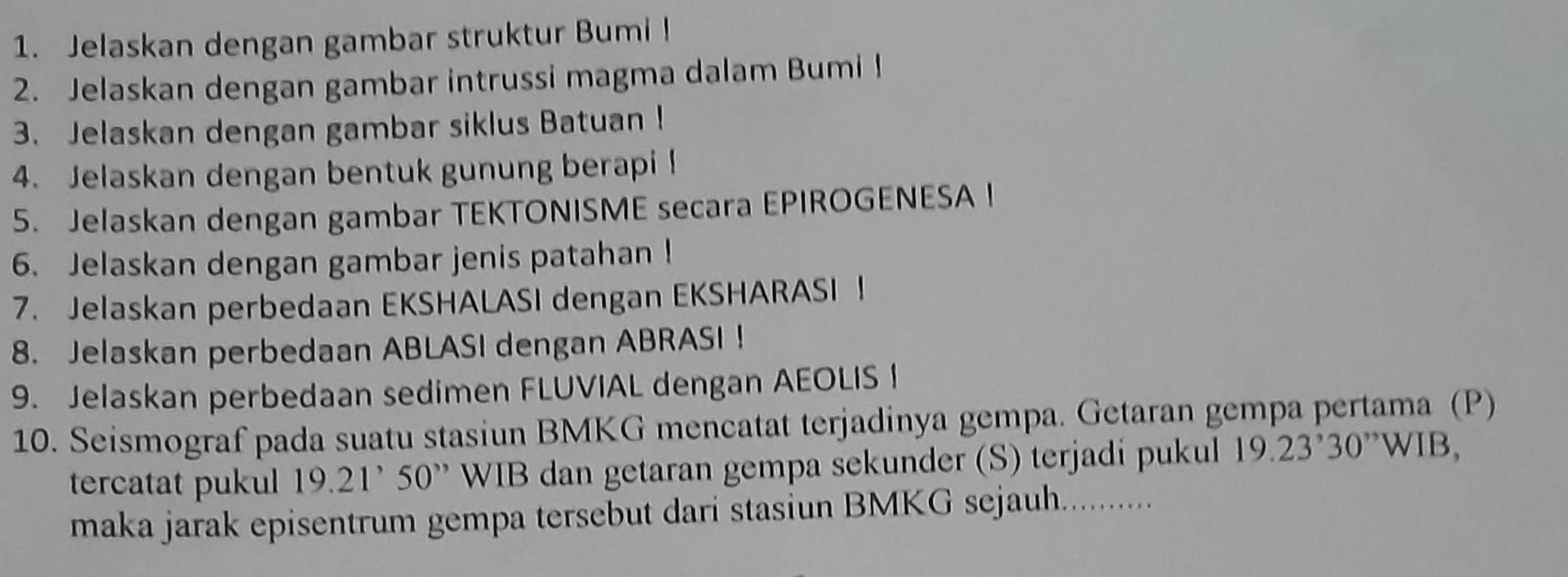 Jelaskan dengan gambar struktur Bumi! 
2. Jelaskan dengan gambar intrussi magma dalam Bumi ! 
3. Jelaskan dengan gambar siklus Batuan ! 
4. Jelaskan dengan bentuk gunung berapi ! 
5. Jelaskan dengan gambar TEKTONISME secara EPIROGENESA I 
6. Jelaskan dengan gambar jenis patahan! 
7. Jelaskan perbedaan EKSHALASI dengan EKSHARASI ！ 
8. Jelaskan perbedaan ABLASI dengan ABRASI ! 
9. Jelaskan perbedaan sedimen FLUVIAL dengan AEOLIS I 
10. Seismograf pada suatu stasiun BMKG mencatat terjadinya gempa. Getaran gempa pertama (P) 
tercatat pukul 19.21^,50^(,,) WIB dan getaran gempa sekunder (S) terjadi pukul 19.23^,30^(,,)WIB
maka jarak episentrum gempa tersebut dari stasiun BMKG sejauh...........