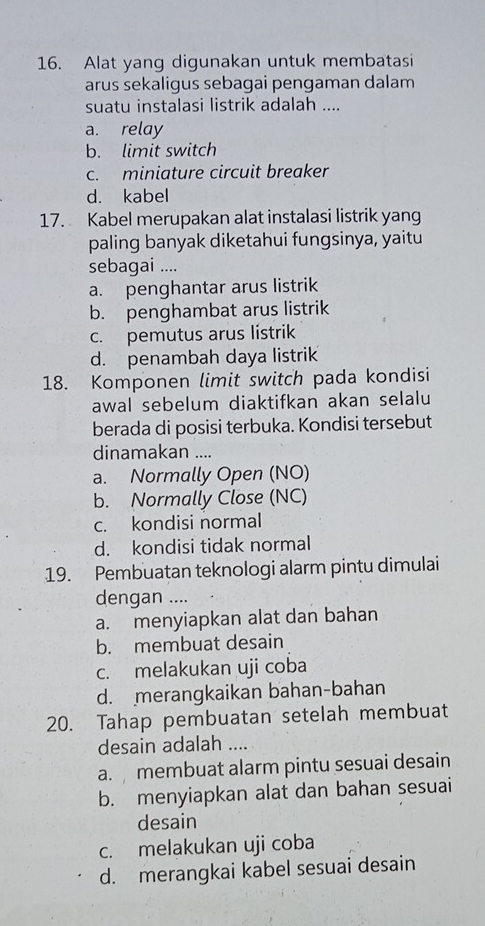 Alat yang digunakan untuk membatasi
arus sekaligus sebagai pengaman dalam
suatu instalasi listrik adalah ....
a. relay
b. limit switch
c. miniature circuit breaker
d. kabel
17. Kabel merupakan alat instalasi listrik yang
paling banyak diketahui fungsinya, yaitu
sebagai ....
a. penghantar arus listrik
b. penghambat arus listrik
c. pemutus arus listrik
d. penambah daya listrik
18. Komponen limit switch pada kondisi
awal sebelum diaktifkan akan selalu
berada di posisi terbuka. Kondisi tersebut
dinamakan ....
a. Normally Open (NO)
b. Normally Close (NC)
c. kondisi normal
d. kondisi tidak normal
19. Pembuatan teknologi alarm pintu dimulai
dengan ....
a. menyiapkan alat dan bahan
b. membuat desain
c. melakukan uji coba
d. merangkaikan bahan-bahan
20. Tahap pembuatan setelah membuat
desain adalah ....
a.membuat alarm pintu sesuai desain
b. menyiapkan alat dan bahan sesuai
desain
c. melakukan uji coba
d. merangkai kabel sesuai desain