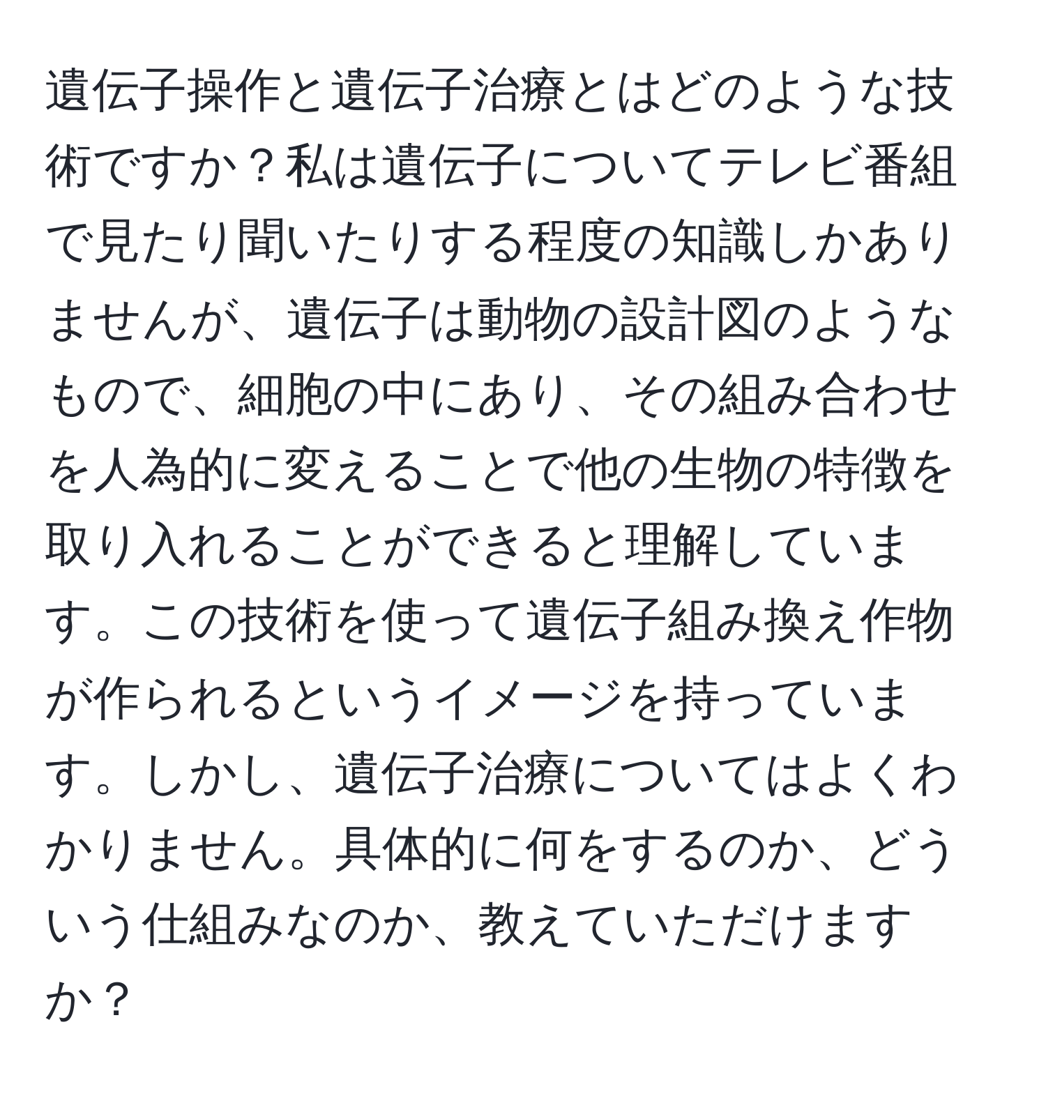 遺伝子操作と遺伝子治療とはどのような技術ですか？私は遺伝子についてテレビ番組で見たり聞いたりする程度の知識しかありませんが、遺伝子は動物の設計図のようなもので、細胞の中にあり、その組み合わせを人為的に変えることで他の生物の特徴を取り入れることができると理解しています。この技術を使って遺伝子組み換え作物が作られるというイメージを持っています。しかし、遺伝子治療についてはよくわかりません。具体的に何をするのか、どういう仕組みなのか、教えていただけますか？