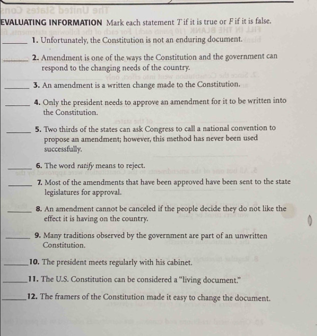 EVALUATING INFORMATION Mark each statement T if it is true or F if it is false. 
_1. Unfortunately, the Constitution is not an enduring document. 
_2. Amendment is one of the ways the Constitution and the government can 
respond to the changing needs of the country. 
_3. An amendment is a written change made to the Constitution. 
_4. Only the president needs to approve an amendment for it to be written into 
the Constitution. 
_5. Two thirds of the states can ask Congress to call a national convention to 
propose an amendment; however, this method has never been used 
successfully. 
_6. The word ratify means to reject. 
_7. Most of the amendments that have been approved have been sent to the state 
legislatures for approval. 
_8. An amendment cannot be canceled if the people decide they do not like the 
effect it is having on the country. 
_9. Many traditions observed by the government are part of an unwritten 
Constitution. 
_10. The president meets regularly with his cabinet. 
_11. The U.S. Constitution can be considered a “living document.” 
_12. The framers of the Constitution made it easy to change the document.