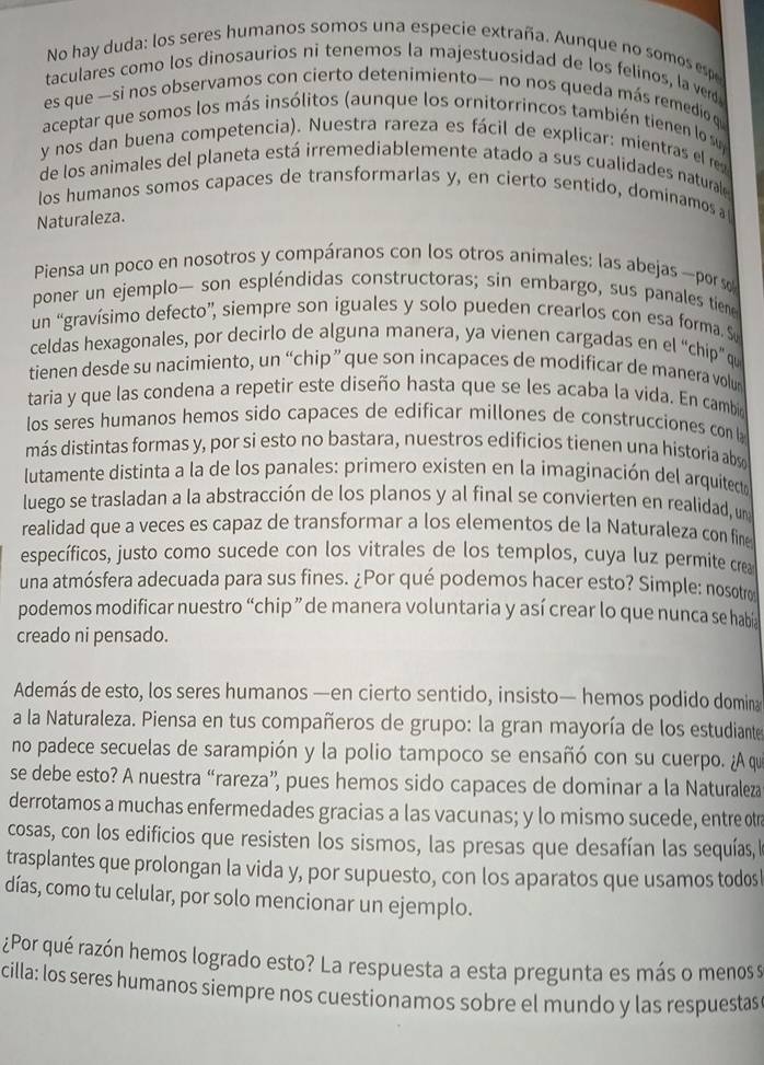 No hay duda: los seres humanos somos una especie extraña. Aunque no somos esp
taculares como los dinosaurios ni tenemos la majestuosidad de los felinos, la verd
es que —si nos observamos con cierto detenimiento— no nos queda más remedio qe
aceptar que somos los más insólitos (aunque los ornitorrincos también tienen lo su
y nos dan buena competencia). Nuestra rareza es fácil de explicar: mientras el re
de los animales del planeta está irremediablemente atado a sus cualidades naturale 
los humanos somos capaces de transformarlas y, en cierto sentido, domínamos a
Naturaleza.
Piensa un poco en nosotros y compáranos con los otros animales: las abejas —porso
poner un ejemplo— son espléndidas constructoras; sin embargo, sus panales tiene
un “gravísimo defecto”, siempre son iguales y solo pueden crearlos con esa forma. Su
celdas hexagonales, por decirlo de alguna manera, ya vienen cargadas en el “chip” qu
tienen desde su nacimiento, un “chip” que son incapaces de modificar de manera volut
taria y que las condena a repetir este diseño hasta que se les acaba la vida. En cambi
los seres humanos hemos sido capaces de edificar millones de construcciones con la
más distintas formas y, por si esto no bastara, nuestros edificios tienen una historia abs o
lutamente distinta a la de los panales: primero existen en la imaginación del arquitecto
luego se trasladan a la abstracción de los planos y al final se convierten en realidad, un
realidad que a veces es capaz de transformar a los elementos de la Naturaleza con fine
específicos, justo como sucede con los vitrales de los templos, cuya luz permite crea
una atmósfera adecuada para sus fines. ¿Por qué podemos hacer esto? Simple: nosotro
podemos modificar nuestro “chip ” de manera voluntaria y así crear lo que nunca se habí
creado ni pensado.
Además de esto, los seres humanos —en cierto sentido, insisto— hemos podido domina
a la Naturaleza. Piensa en tus compañeros de grupo: la gran mayoría de los estudiante
no padece secuelas de sarampión y la polio tampoco se ensañó con su cuerpo. ¿A qu
se debe esto? A nuestra “rareza”, pues hemos sido capaces de dominar a la Naturaleza
derrotamos a muchas enfermedades gracias a las vacunas; y lo mismo sucede, entre otr
cosas, con los edificios que resisten los sismos, las presas que desafían las sequías, l
trasplantes que prolongan la vida y, por supuesto, con los aparatos que usamos todos
días, como tu celular, por solo mencionar un ejemplo.
¿Por qué razón hemos logrado esto? La respuesta a esta pregunta es más o menos s
cilla: los seres humanos siempre nos cuestionamos sobre el mundo y las respuestas