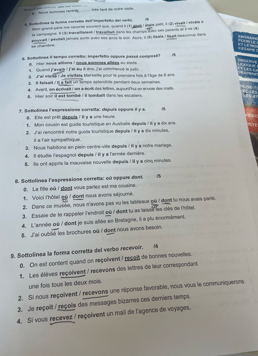 Quand alle m's unelle ast nartia  
5. Nous sommes rentré très tard de notre visite.
5. Sottolinea la forma corretta dell'imperfetto dei verbi. 15
Mon grand-père me raconte souvent que, quand il (1) était / étais petit, il (2) vivait / vivais à
la campagne. Il (3) travaillaient / travaillait dans les champs avec ses parents et il ne (4)
pouvait / peutait jamais sortir avec ses amis le soir. Alors, il (5) lisais / lisait beaucoup dans
ENTRAINE
POUR LE [ ET LENO
sa chambre.
《ESAME D
6. Sottolinea il tempo corretto: imperfetto oppure passé composé? 15
OBSERVE
0. Hier nous allions / nous sommes allées au stade.
lexiQUE
1. Quand j'avais / j’ai eu 8 ans, j'ai commencé le judo.
tlesc
2. J'ai visité / Je visitais Marseille pour la première fois à l'âge de 6 ans.
3. II faisait / II a fait un temps splendide pendant deux semaines.
4. Avant, on écrivait / on a écrit des lettres, aujourd'hui on envoie des mails.
u  e 
5. Hier soir iI est tombé / il tombait dans les escaliers.
7. Sottolinea l’espressione corretta: depuis oppure il y a. 15
0. Elle est prêt depuis / il y a une heure.
ViDEo
1. Mon cousin est guide touristique en Australie depuis / il y a dix ans.
ISTE
2. J'ai rencontré notre guide touristique depuis / il y a dix minutes,
iI a l'air sympathique.
3. Nous habitons en plein centre-ville depuis / iI y a notre mariage.
4. Il étudie l'espagnol depuis / il y a l'année dernière.
5. Ils ont appris la mauvaise nouvelle depuis / iI y a cinq minutes.
8. Sottolinea l’espressione corretta: où oppure dont. 15
0. La fille où / dont vous parlez est ma cousine.
1. Voici l'hôtel où / dont nous avons séjourné.
2. Dans ce musée, nous n'avons pas vu les tableaux où / dont tu nous avais parlé.
3. Essaie de te rappeler l'endroit où / dont tu as laisse les clés de l'hôtel.
4. L'année où / dont je suis allée en Bretagne, il a plu énormément.
5. J'ai oublié les brochures où / dont nous avons besoin.
9. Sottolinea la forma corretta del verbo recevoir. 14
0. On est content quand on reçoivent / reçoit de bonnes nouvelles.
1. Les élèves reçoivent / recevons des lettres de leur correspondant
une fois tous les deux mois.
2. Si nous reçoivent / recevons une réponse favorable, nous vous le communiquerons.
3. Je reçoit / reçois des messages bizarres ces derniers temps.
4. Si vous recevez / reçoivent un mail de l'agence de voyages,