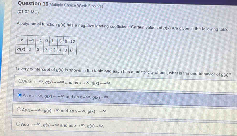 Question 10(Multiple Choice Worth 5 points)
(01.02 MC)
A polynomial function g(x) has a negative leading coefficient. Certain values of g(x) are given in the following table.
If every x-intercept of g(x) is shown in the table and each has a multiplicity of one, what is the end behavior of g(x)
As xto -∈fty ,g(x)to -∈fty and as xto ∈fty ,g(x)to -∈fty
As xto -∈fty ,g(x)to -∈fty and as xto ∈fty ,g(x)to ∈fty .
As xto -∈fty ,g(x)to ∈fty and asxto ∈fty ,g(x)to -∈fty
As xto -∈fty ,g(x)to ∈fty and asxto ∈fty ,g(x)to ∈fty