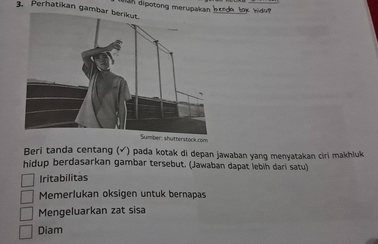 diah dipotong merupakan
3. Perhatikan gamb
Sumber: shutterstock.com
Beri tanda centang (√) pada kotak di depan jawaban yang menyatakan ciri makhluk
hidup berdasarkan gambar tersebut. (Jawaban dapat lebih dari satu)
Iritabilitas
Memerlukan oksigen untuk bernapas
Mengeluarkan zat sisa
Diam