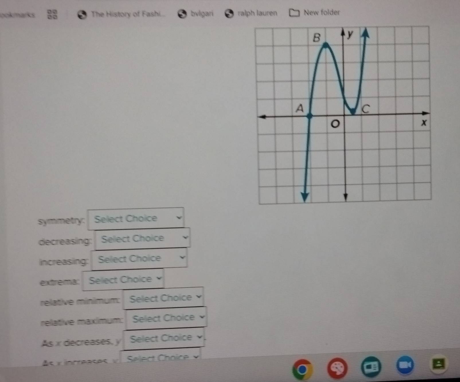 pokmarks The History of Fashi... bvlgari ralph lauren New folder 
symmetry: Select Choice 
decreasing: Select Choice 
increasing: Select Choice 
extrema: Select Choice 
relative mínimum: Select Choice 
relative maximum: :Select Choice 
As x decreases, y Select Choice 
As x increases v Select Choïce ×