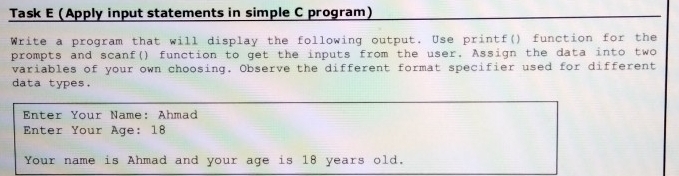 Task E (Apply input statements in simple C program) 
Write a program that will display the following output. Use printf() function for the 
prompts and scanf() function to get the inputs from the user. Assign the data into two 
variables of your own choosing. Observe the different format specifier used for different 
data types. 
Enter Your Name: Ahmad 
Enter Your Age: 18
Your name is Ahmad and your age is 18 years old.