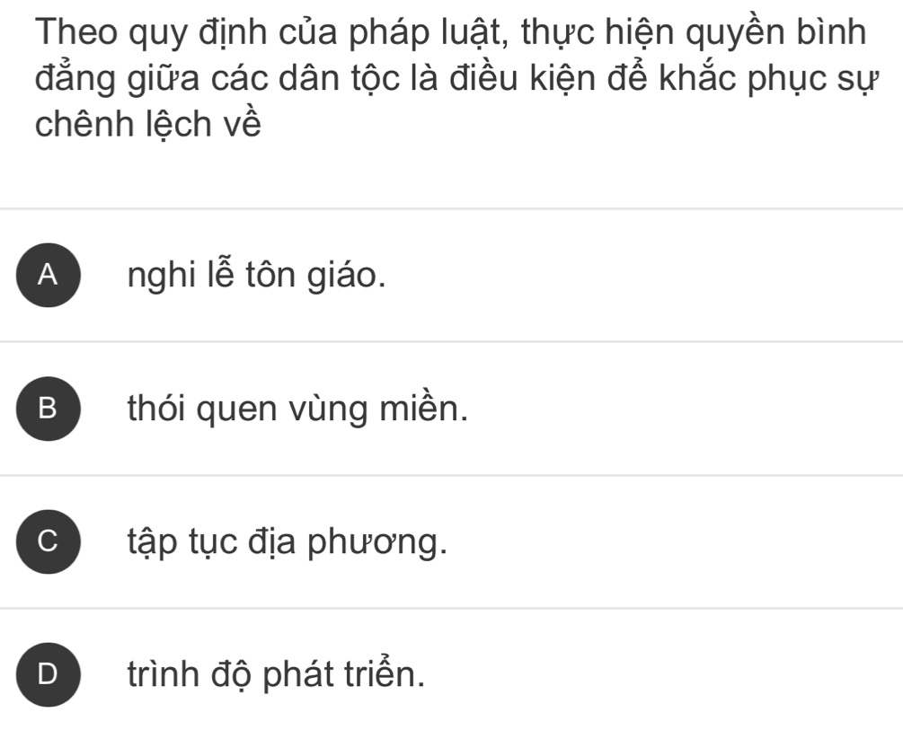 Theo quy định của pháp luật, thực hiện quyền bình
đẳng giữa các dân tộc là điều kiện để khắc phục sự
chênh lệch về
A nghi lễ tôn giáo.
B thói quen vùng miền.
C ) tập tục địa phương.
D trình độ phát triển.