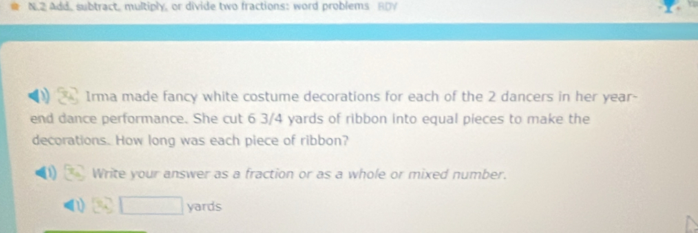 Add, subtract, multiply, or divide two fractions: word problems BDY 
Irma made fancy white costume decorations for each of the 2 dancers in her year- 
end dance performance. She cut 6 3/4 yards of ribbon into equal pieces to make the 
decorations. How long was each piece of ribbon? 
Write your answer as a fraction or as a whole or mixed number.
□ yards