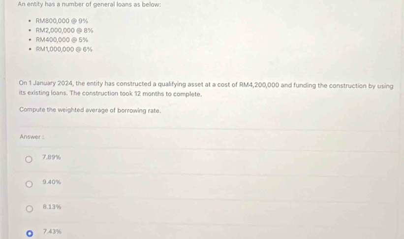 An entity has a number of general loans as below:
RM800,000 @ 9%
RM2,000,000 @ 8%
RM400,000 @ 5%
RM1,000,000 @ 6%
On 1 January 2024, the entity has constructed a qualifying asset at a cost of RM4,200,000 and funding the construction by using
its existing loans. The construction took 12 months to complete.
Compute the weighted average of borrowing rate.
Answer :
7.89%
9.40%
8. 13%
7.43%