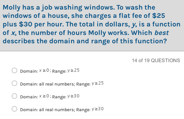 Molly has a job washing windows. To wash the
windows of a house, she charges a flat fee of $25
plus $30 per hour. The total in dollars, y, is a function
of x, the number of hours Molly works. Which best
describes the domain and range of this function?
14 of 19 QUESTIONS
Domain: x≥ 0; Range: y≥ 25
Domain: all real numbers; Range: y≥ 25
Domain: x≥ 0; Range: y≥ 30
Domain: all real numbers; Range: y≥ 30