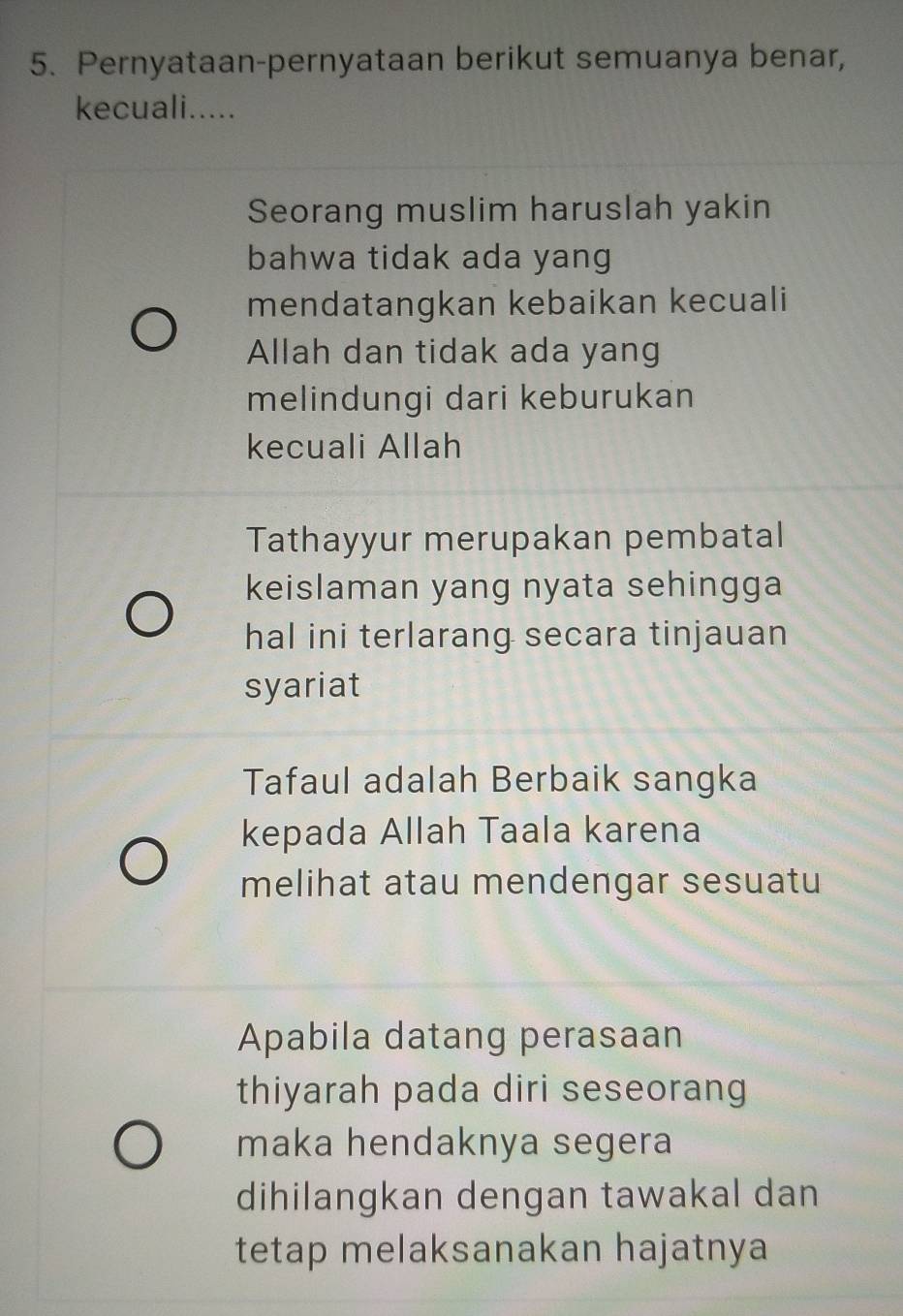 Pernyataan-pernyataan berikut semuanya benar,
kecuali.....
Seorang muslim haruslah yakin
bahwa tidak ada yang
mendatangkan kebaikan kecuali
Allah dan tidak ada yang
melindungi dari keburukan
kecuali Allah
Tathayyur merupakan pembatal
keislaman yang nyata sehingga
hal ini terlarang secara tinjauan
syariat
Tafaul adalah Berbaik sangka
kepada Allah Taala karena
melihat atau mendengar sesuatu
Apabila datang perasaan
thiyarah pada diri seseorang
maka hendaknya segera
dihilangkan dengan tawakal dan
tetap melaksanakan hajatnya