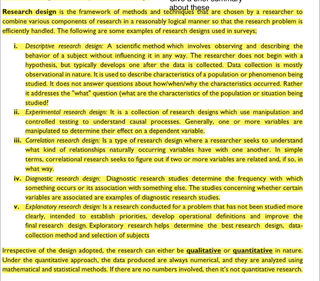 about these 
Research design is the framework of methods and techniques that are chosen by a researcher to 
combine various components of research in a reasonably logical manner so that the research problem is 
efficiently handled. The following are some examples of research designs used in surveys; 
i. Descriptive research design: A scientific method which involves observing and describing the 
behavior of a subject without influencing it in any way. The researcher does not begin with a 
hypothesis, but typically develops one after the data is collected. Data collection is mostly 
observational in nature. It is used to describe characteristics of a population or phenomenon being 
studied. It does not answer questions about how/when/why the characteristics occurred. Rather 
it addresses the "what" question (what are the characteristics of the population or situation being 
studied? 
ii. Experimental research design: It is a collection of research designs which use manipulation and 
controlled testing to understand causal processes. Generally, one or more variables are 
manipulated to determine their effect on a dependent variable. 
iii. Correlation research design: Is a type of research design where a researcher seeks to understand 
what kind of relationships naturally occurring variables have with one another. In simple 
terms, correlational research seeks to figure out if two or more variables are related and, if so, in 
what way. 
iv. Diagnostic research design: Diagnostic research studies determine the frequency with which 
something occurs or its association with something else. The studies concerning whether certain 
variables are associated are examples of diagnostic research studies. 
v. Explanatory research design: Is a research conducted for a problem that has not been studied more 
clearly, intended to establish priorities, develop operational definitions and improve the 
final research design. Exploratory research helps determine the best research design, data- 
collection method and selection of subjects 
Irrespective of the design adopted, the research can either be qualitative or quantitative in nature. 
Under the quantitative approach, the data produced are always numerical, and they are analyzed using 
mathematical and statistical methods. If there are no numbers involved, then it’s not quantitative research.