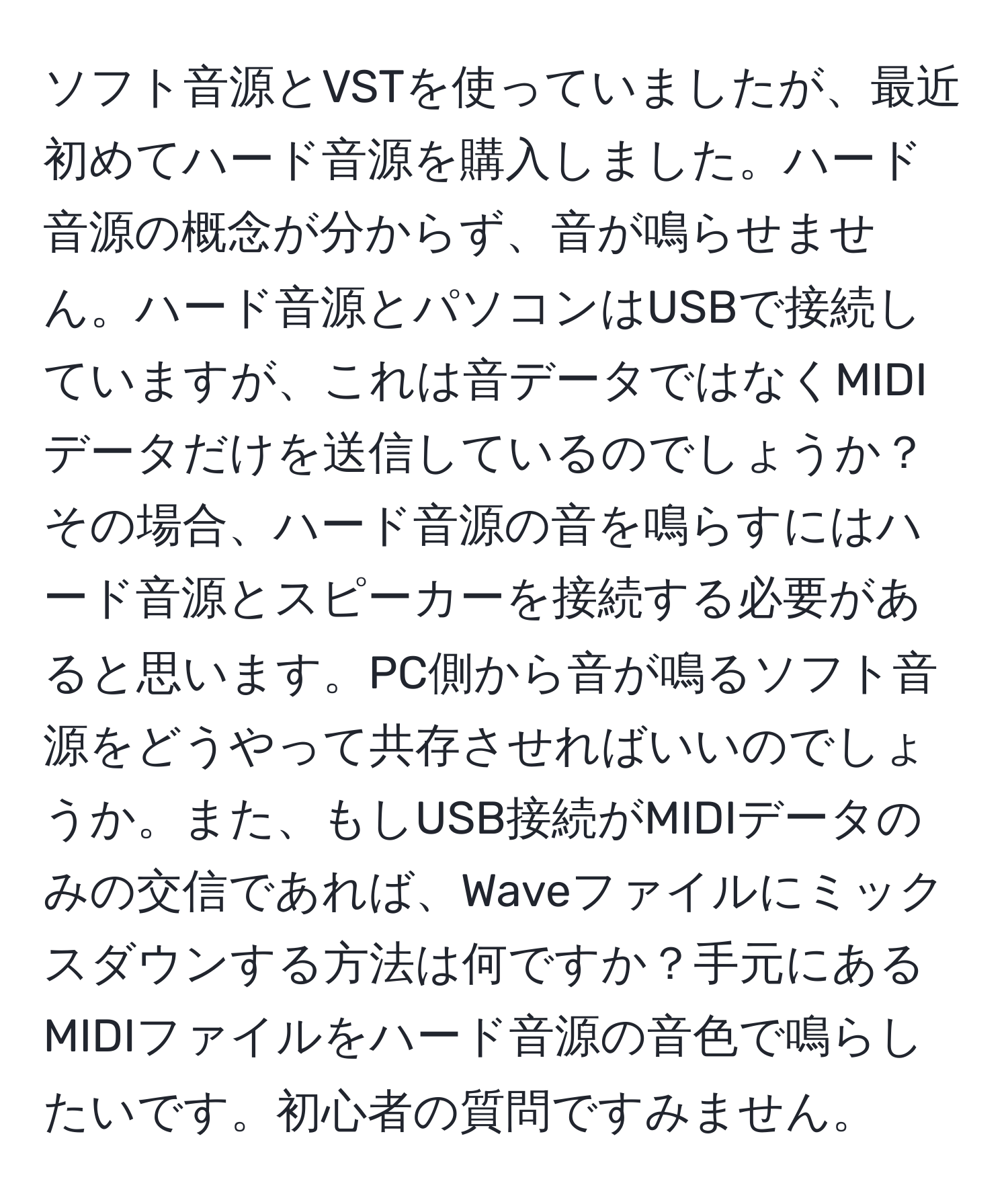 ソフト音源とVSTを使っていましたが、最近初めてハード音源を購入しました。ハード音源の概念が分からず、音が鳴らせません。ハード音源とパソコンはUSBで接続していますが、これは音データではなくMIDIデータだけを送信しているのでしょうか？その場合、ハード音源の音を鳴らすにはハード音源とスピーカーを接続する必要があると思います。PC側から音が鳴るソフト音源をどうやって共存させればいいのでしょうか。また、もしUSB接続がMIDIデータのみの交信であれば、Waveファイルにミックスダウンする方法は何ですか？手元にあるMIDIファイルをハード音源の音色で鳴らしたいです。初心者の質問ですみません。