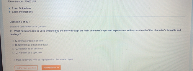 Exam number: 700652RR
Exam Guidelines
Exam Instructions
Question 2 of 20 :
Select me best answer for the question
2. What narrator's role is used when telling the story through the main character's eyes and experiences, with access to all of that character's thoughts and
feelings?
A. Omniscient point of view
B. Narrator as a main character
C. Narrator as an observer
D. Narrator as a spectator
Mark for review (Will be highlighted on the review page)
= Previous Question Ned Question >>