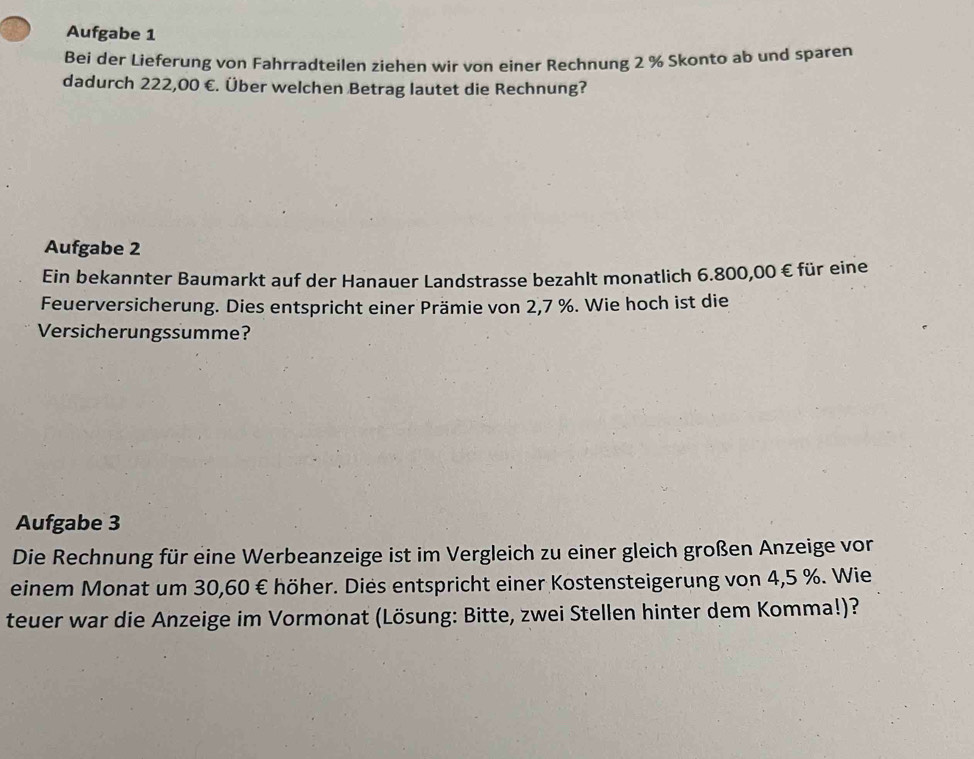 Aufgabe 1 
Bei der Lieferung von Fahrradteilen ziehen wir von einer Rechnung 2 % Skonto ab und sparen 
dadurch 222,00 €. Über welchen Betrag lautet die Rechnung? 
Aufgabe 2 
Ein bekannter Baumarkt auf der Hanauer Landstrasse bezahlt monatlich 6.800,00 € für eine 
Feuerversicherung. Dies entspricht einer Prämie von 2,7 %. Wie hoch ist die 
Versicherungssumme? 
Aufgabe 3 
Die Rechnung für eine Werbeanzeige ist im Vergleich zu einer gleich großen Anzeige vor 
einem Monat um 30,60 € höher. Dies entspricht einer Kostensteigerung von 4,5 %. Wie 
teuer war die Anzeige im Vormonat (Lösung: Bitte, zwei Stellen hinter dem Komma!)?