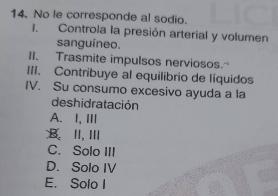 No le corresponde al sodio.
I. Controla la presión arterial y volumen
sanguíneo.
II. Trasmite impulsos nerviosos.
III. Contribuye al equilibrio de líquidos
IV. Su consumo excesivo ayuda a la
de shidratación
A. I, ⅢII
B. II, I
C. Solo III
D. Solo IV
E. Solo I