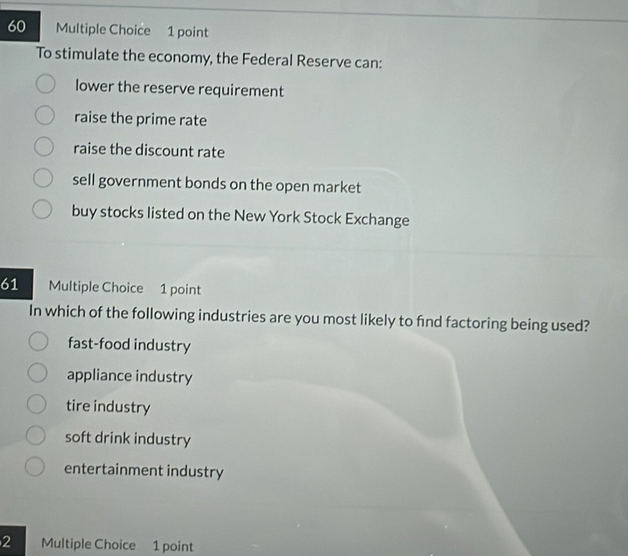 To stimulate the economy, the Federal Reserve can:
lower the reserve requirement
raise the prime rate
raise the discount rate
sell government bonds on the open market
buy stocks listed on the New York Stock Exchange
61 Multiple Choice 1 point
In which of the following industries are you most likely to find factoring being used?
fast-food industry
appliance industry
tire industry
soft drink industry
entertainment industry
2 Multiple Choice 1 point