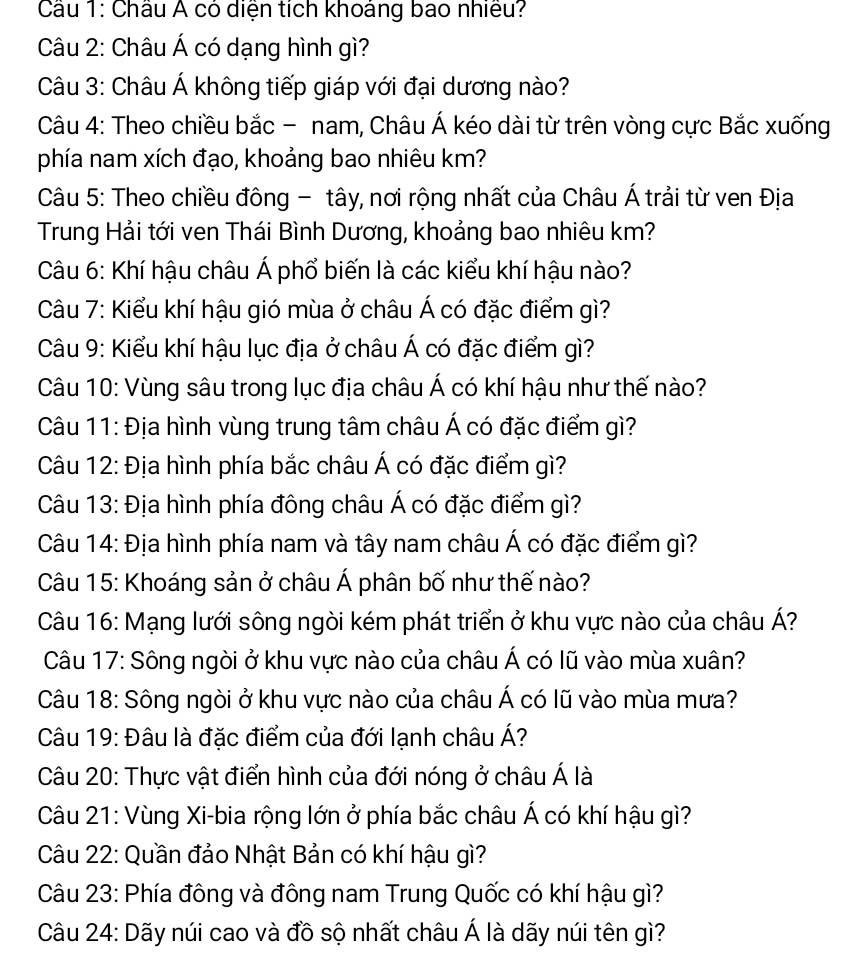 Châu Á có diện tích khoảng bao nhiều?
Câu 2: Châu Á có dạng hình gì?
Câu 3: Châu Á không tiếp giáp với đại dương nào?
Câu 4: Theo chiều bắc - nam, Châu Á kéo dài từ trên vòng cực Bắc xuống
phía nam xích đạo, khoảng bao nhiêu km?
Câu 5: Theo chiều đông - tây, nơi rộng nhất của Châu Á trải từ ven Địa
Trung Hải tới ven Thái Bình Dương, khoảng bao nhiêu km?
Câu 6: Khí hậu châu Á phổ biến là các kiểu khí hậu nào?
Câu 7: Kiểu khí hậu gió mùa ở châu Á có đặc điểm gì?
Câu 9: Kiểu khí hậu lục địa ở châu Á có đặc điểm gì?
Câu 10: Vùng sâu trong lục địa châu Á có khí hậu như thế nào?
Câu 11: Địa hình vùng trung tâm châu Á có đặc điểm gì?
Câu 12: Địa hình phía bắc châu Á có đặc điểm gì?
Câu 13: Địa hình phía đông châu Á có đặc điểm gì?
Câu 14: Địa hình phía nam và tây nam châu Á có đặc điểm gì?
Câu 15: Khoáng sản ở châu Á phân bố như thế nào?
Câu 16: Mạng lưới sông ngòi kém phát triển ở khu vực nào của châu Á?
Câu 17: Sông ngòi ở khu vực nào của châu Á có lũ vào mùa xuân?
Câu 18: Sông ngòi ở khu vực nào của châu Á có lũ vào mùa mưa?
Câu 19: Đâu là đặc điểm của đới lạnh châu Á?
Câu 20: Thực vật điển hình của đới nóng ở châu Á là
Câu 21: Vùng Xi-bia rộng lớn ở phía bắc châu Á có khí hậu gì?
Câu 22: Quần đảo Nhật Bản có khí hậu gì?
Câu 23: Phía đông và đông nam Trung Quốc có khí hậu gì?
Câu 24: Dãy núi cao và đồ sộ nhất châu Á là dãy núi tên gì?