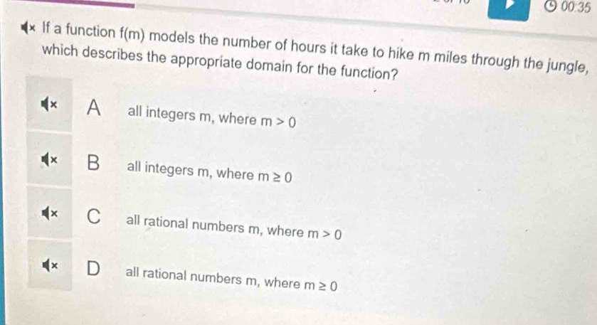 00.00 5
x If a function f(m) models the number of hours it take to hike m miles through the jungle,
which describes the appropriate domain for the function?
× A all integers m, where m>0
B all integers m, where m≥ 0
Call rational numbers m, where m>0
D all rational numbers m, where m≥ 0