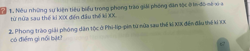 2 1. Nêu những sự kiện tiêu biểu trong phong trào giải phóng dân tộc ở In-đô-nê-xi-a 
từ nửa sau thế kỉ XIX đến đầu thế kỉ XX. 
2. Phong trào giải phóng dân tộc ở Phi-líp-pin từ nửa sau thế kỉ XIX đến đầu thế kỉ XX 
có điểm gì nổi bật?
67